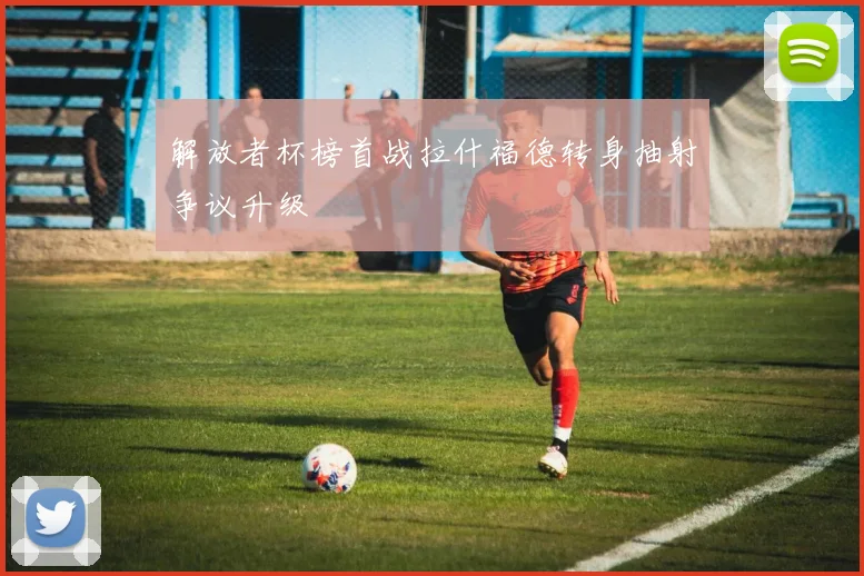 解放者杯榜首战拉什福德转身抽射争议升级