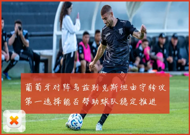葡萄牙对阵乌兹别克斯坦由守转攻第一选择能否帮助球队稳定推进