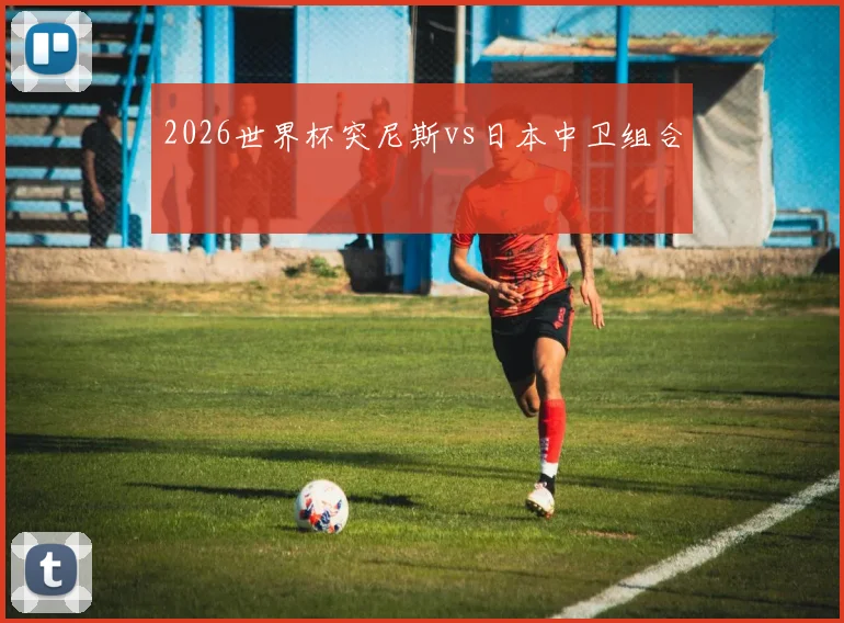 2026世界杯突尼斯vs日本中卫组合