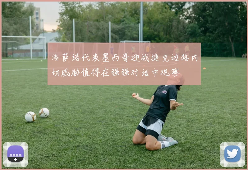 洛萨诺代表墨西哥迎战捷克边路内切威胁值得在强强对话中观察