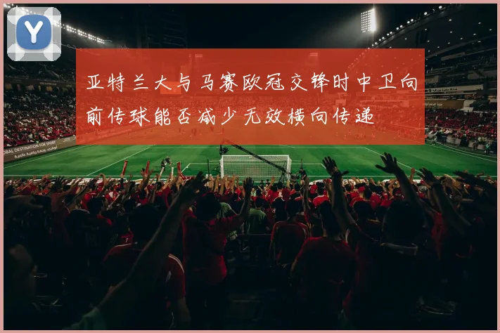 亚特兰大与马赛欧冠交锋时中卫向前传球能否减少无效横向传递