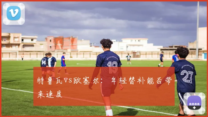 特鲁瓦vs欧塞尔:年轻替补能否带来速度