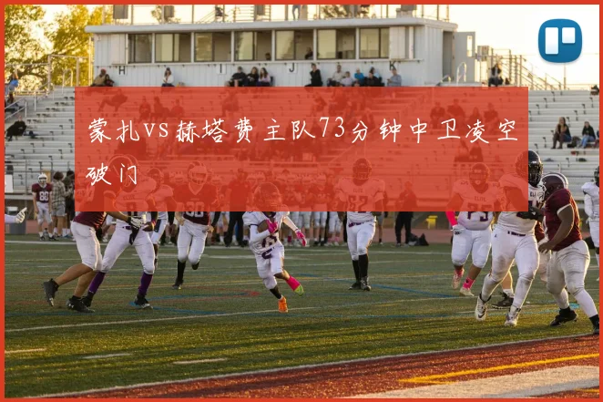 蒙扎vs赫塔费主队73分钟中卫凌空破门