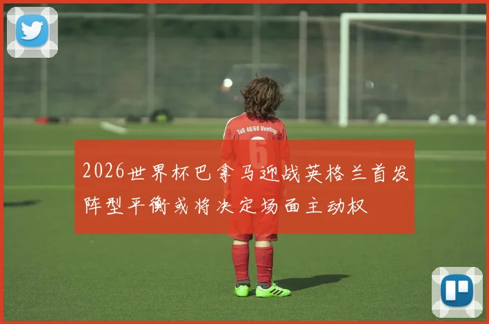 2026世界杯巴拿马迎战英格兰首发阵型平衡或将决定场面主动权