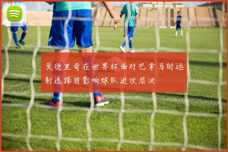 莫德里奇在世界杯面对巴拿马时远射选择将影响球队进攻层次