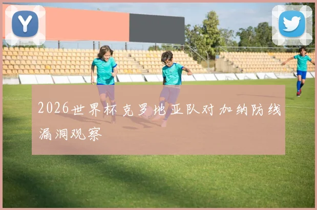 2026世界杯克罗地亚队对加纳防线漏洞观察
