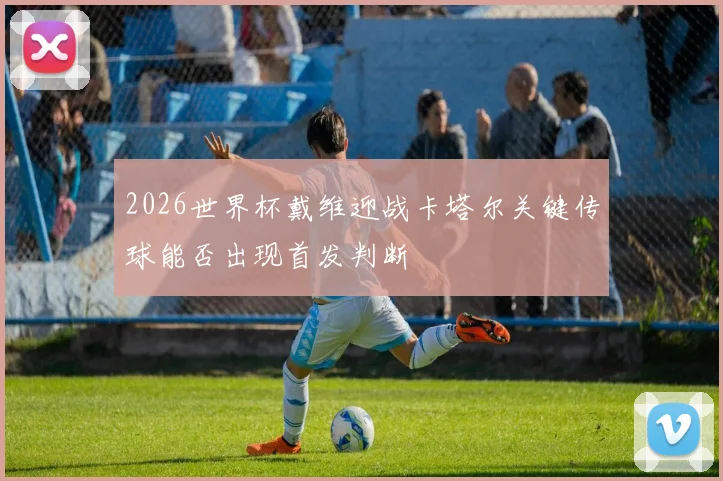 2026世界杯戴维迎战卡塔尔关键传球能否出现首发判断