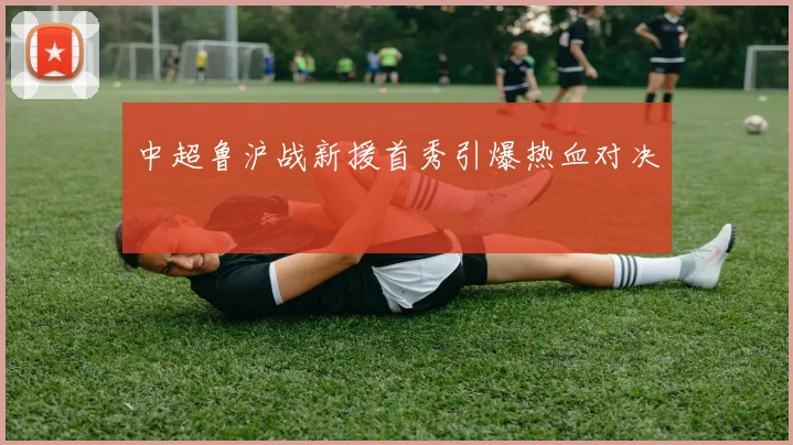 中超鲁沪战新援首秀引爆热血对决