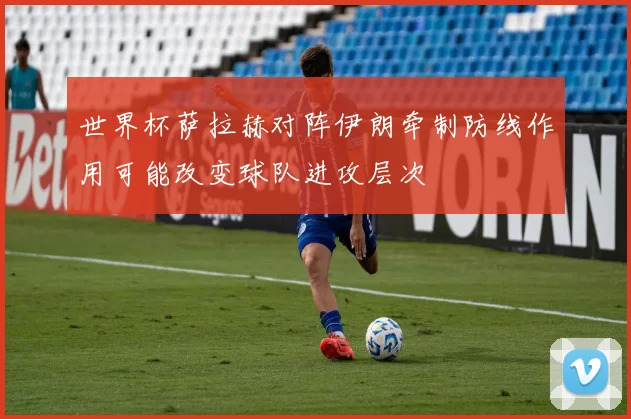 世界杯萨拉赫对阵伊朗牵制防线作用可能改变球队进攻层次