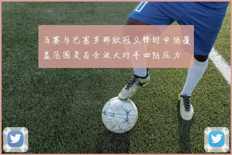 马赛与巴塞罗那欧冠交锋时中场覆盖范围是否会放大对手回防压力