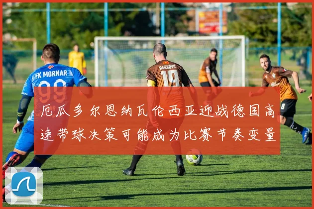 厄瓜多尔恩纳瓦伦西亚迎战德国高速带球决策可能成为比赛节奏变量