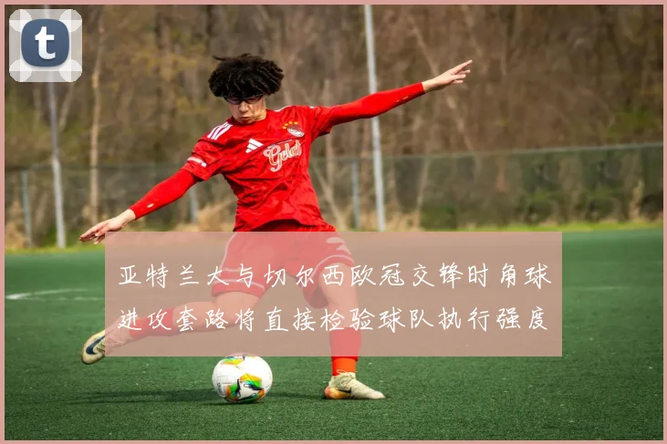 亚特兰大与切尔西欧冠交锋时角球进攻套路将直接检验球队执行强度