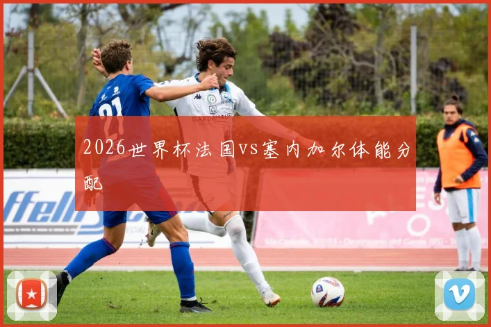2026世界杯法国vs塞内加尔体能分配
