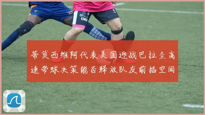 蒂莫西维阿代表美国迎战巴拉圭高速带球决策能否释放队友前插空间