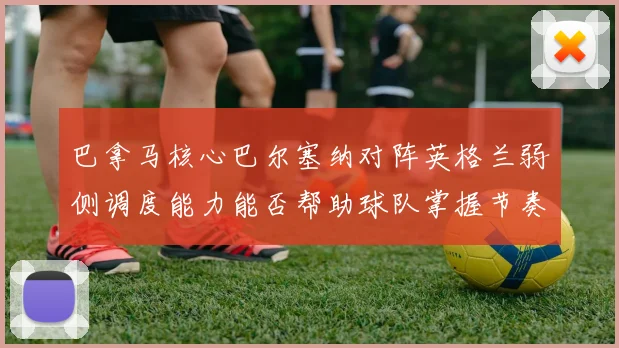 巴拿马核心巴尔塞纳对阵英格兰弱侧调度能力能否帮助球队掌握节奏