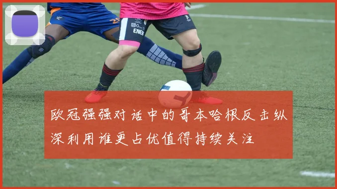 欧冠强强对话中的哥本哈根反击纵深利用谁更占优值得持续关注