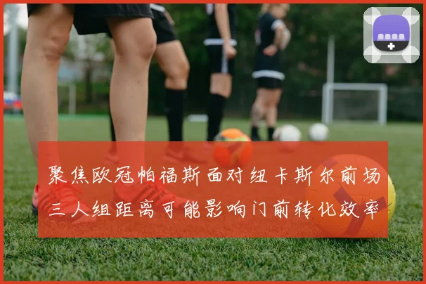 聚焦欧冠帕福斯面对纽卡斯尔前场三人组距离可能影响门前转化效率
