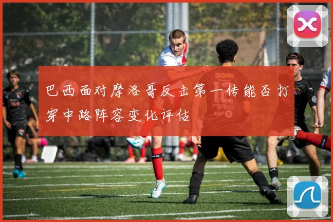 巴西面对摩洛哥反击第一传能否打穿中路阵容变化评估
