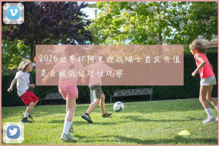2026世界杯阿里迎战瑞士首发价值是否被低估对位观察