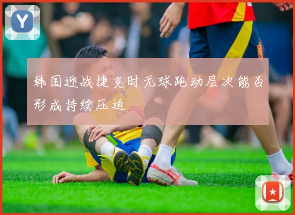 韩国迎战捷克时无球跑动层次能否形成持续压迫
