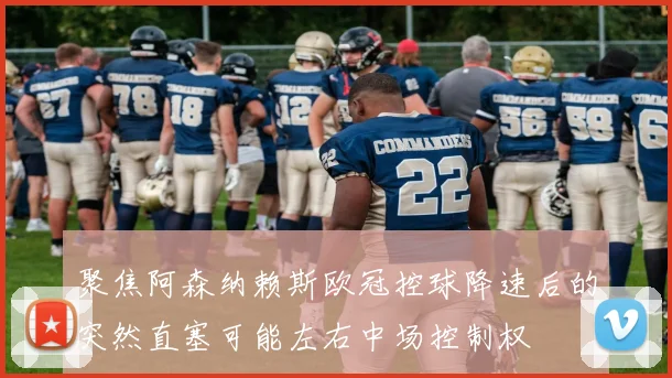 聚焦阿森纳赖斯欧冠控球降速后的突然直塞可能左右中场控制权